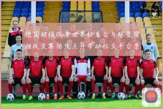 德国超模现身世界杯看台与球星同框改变赛场焦点并带动社交平台票务关注