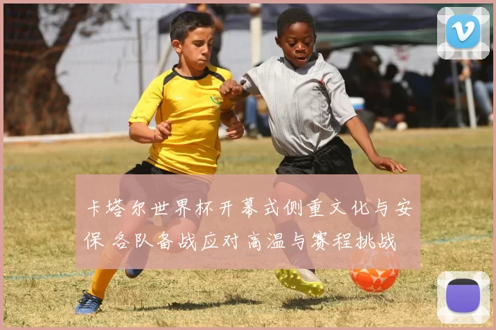 卡塔尔世界杯开幕式侧重文化与安保 各队备战应对高温与赛程挑战