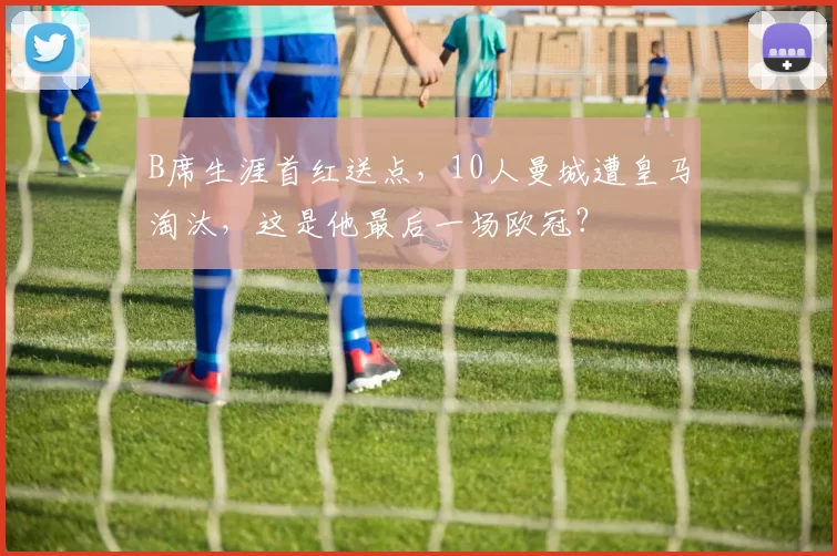 B席生涯首红送点，10人曼城遭皇马淘汰，这是他最后一场欧冠？
