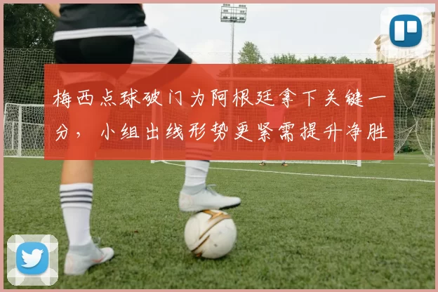 梅西点球破门为阿根廷拿下关键一分，小组出线形势更紧需提升净胜球差