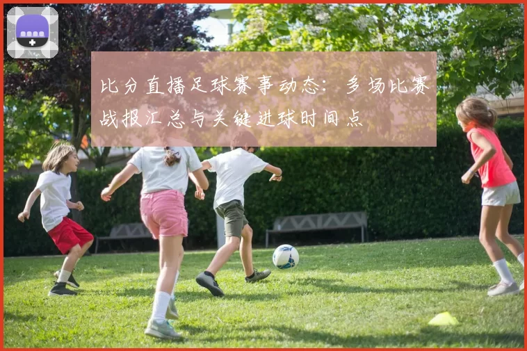 比分直播足球赛事动态：多场比赛战报汇总与关键进球时间点
