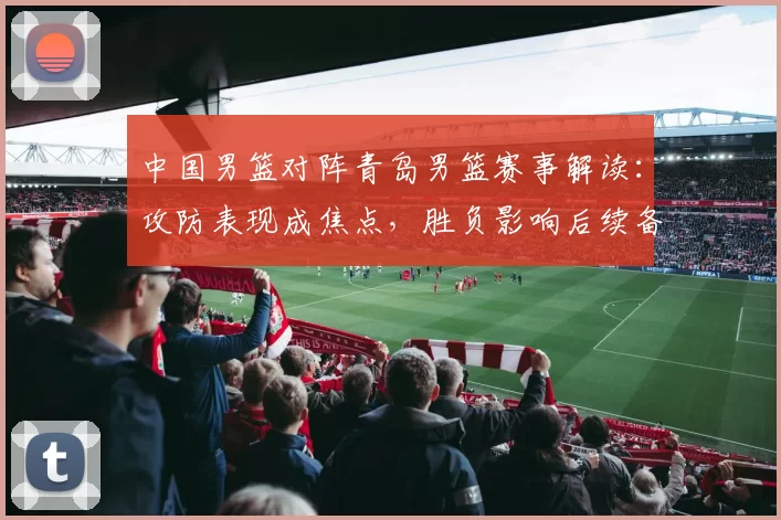 中国男篮对阵青岛男篮赛事解读：攻防表现成焦点，胜负影响后续备战