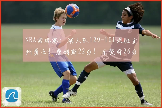 NBA常规赛：湖人队129-101大胜金州勇士！詹姆斯22分！东契奇26分