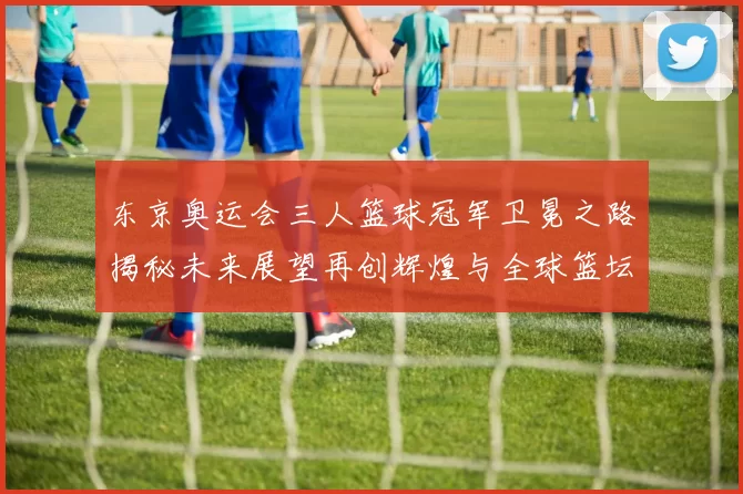 东京奥运会三人篮球冠军卫冕之路揭秘未来展望再创辉煌与全球篮坛对话