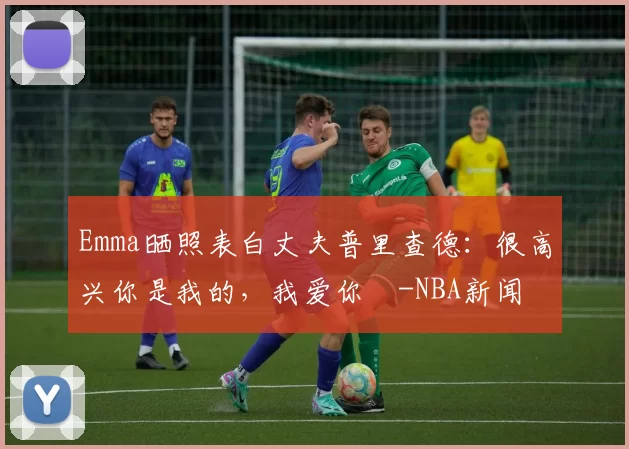 Emma晒照表白丈夫普里查德：很高兴你是我的，我爱你️-NBA新闻