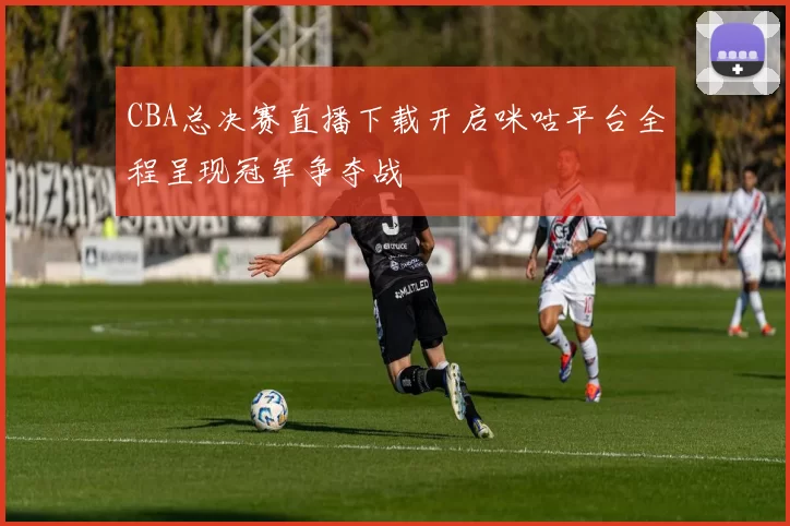 CBA总决赛直播下载开启咪咕平台全程呈现冠军争夺战