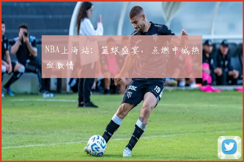 NBA上海站：篮球盛宴，点燃申城热血激情
